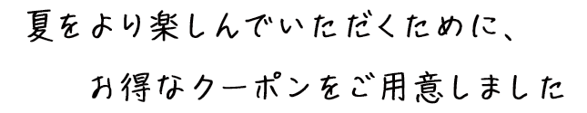 夏をより楽しんでいただくために、お得なクーポンをご用意しました