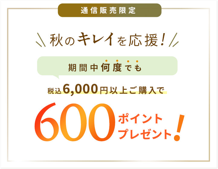 通信販売限定 秋のキレイを応援！期間中何度でも 6,000円以上ご購入で600ポイントプレゼント