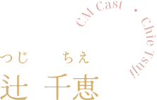 CM Cast  ・ Chie Tsuji 辻千恵 つじちえ