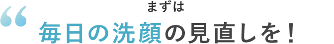 まずは毎日の洗顔の見直しを!