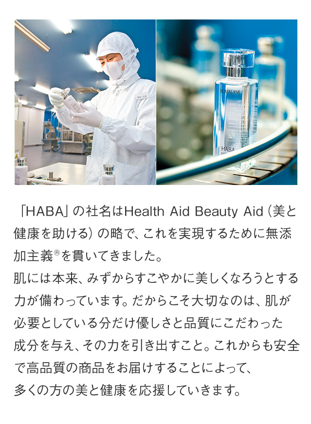 「HABA」の社名はHealth Aid Beauty Aid「美と健康を助ける」の略で、これを実現するために無添加主義を貫いてきました。肌には本来、みずからすこやかに、美しくなろうとする力が備わっています。だからこそ大切なのは、肌に負担のかかる成分は使わず、良質な成分を不足している分だけ与えて、その力を引き出すこと。これからも高品質の商品をお届けすることによって、多くの方の美と健康を応援していきます。