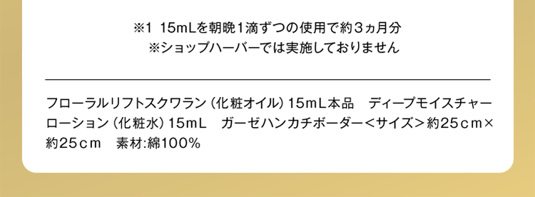 ※1 15mLを朝晩1滴ずつの使用で約3ヵ月分 ※ショップハーバーでは実施しておりません フローラルリフトスクワラン（化粧オイル）15mL本品 ディープモイスチャーローション（化粧水）15mL ガーゼハンカチボーダー＜サイズ＞約25cm×約25cm 素材：綿100%