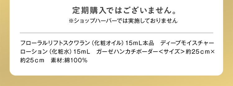 定期購入ではございません。※ショップハーバーでは実施しておりません。 フローラルリフトスクワラン（化粧オイル）15mL本品 ディープモイスチャーローション（化粧水）15mL ガーゼハンカチボーダー＜サイズ＞約25cm×約25cm 素材：綿100%