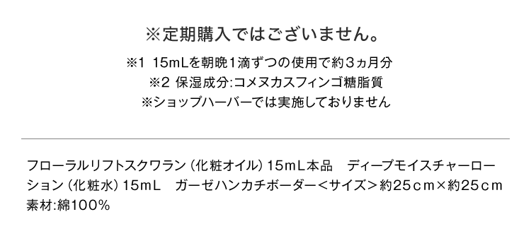 ※定期購入ではございません。 ※1 15mLを朝晩1滴ずつの使用で約3ヵ月分 ※2 保湿成分：コメヌカスフィンゴ糖脂質 ※ショップハーバーでは実施しておりません　フローラルリフトスクワラン（化粧オイル）15mL本品 ディープモイスチャーローション（化粧水）15mL　ガーゼハンカチボーダー＜サイズ＞約25cm×約25cm 素材：綿100%