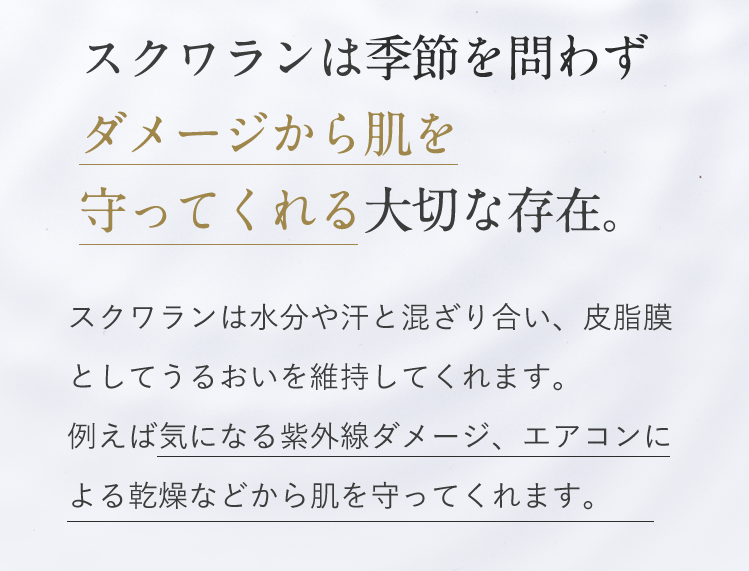 スクワランは季節を問わずダメージから肌を守ってくれる大切な存在。スクワランは水分や汗と混じり合い、皮脂膜としてうるおいを維持してくれます。例えば気になる紫外線ダメージ、エアコンによる乾燥などから肌を守ってくれます。