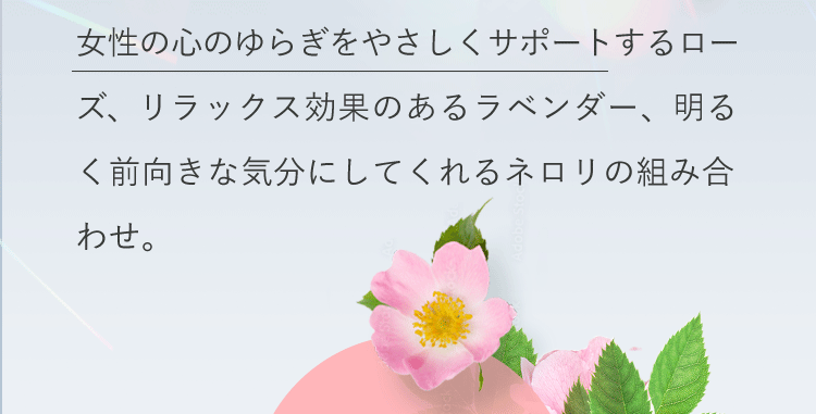 女性の心のゆらぎをやさしくサポートするローズ、リラックス効果のあるラベンダー、明るく前向きな気分にしてくれるネロリの組み合わせ。
