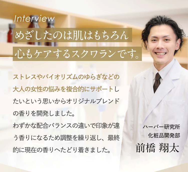 interview めざしたのは肌はもちろん心もケアするスクワランです。ストレスやバイオリズムのゆらぎなどの大人の女性の悩みを複合的にサポートしたいという思いからオリジナルブレンドの香りを開発しました。わずかな配合バランスの違いで印象が違う香りになるため調整を繰り返し、最終的に現在の香りへたどり着きました。ハーバー研究所 商品開発部 前橋翔太