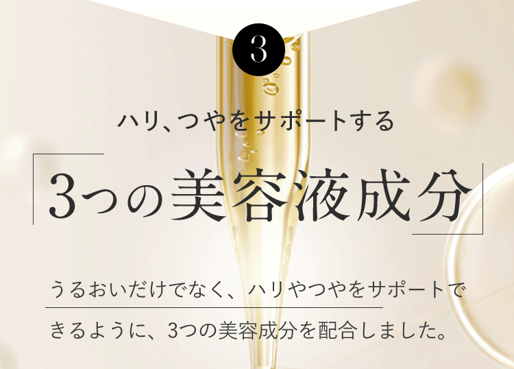 3 ハリ、つやをサポートする「3つの美容液成分」うるおいだけでなく、ハリやつやをサポートできるように、3つの美容成分を配合しました。