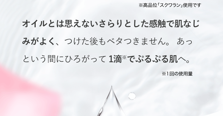 オイルとは思えないさらりとした感触で肌なじみがよく、つけた後もべたつきません。あっという間にひろがって1滴※でぷるぷる肌へ。※1回の使用量