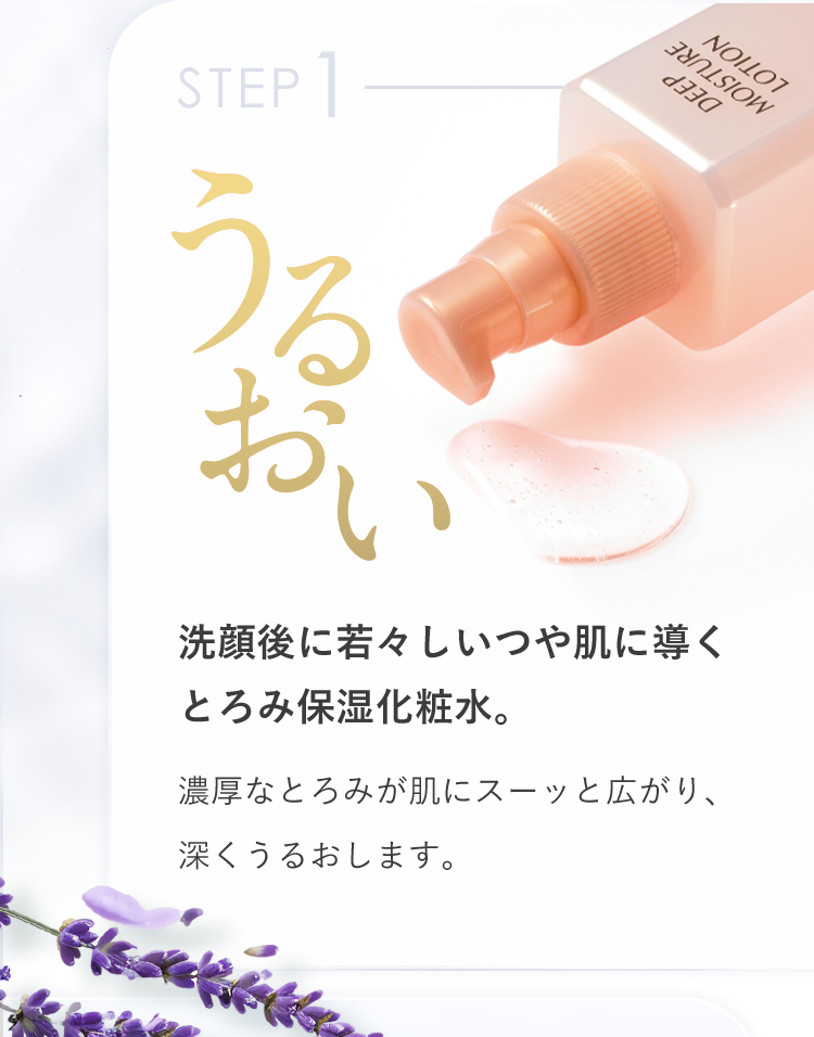 STEP1 うるおい 洗顔後に若々しいつや肌に導くとろみ保湿化粧水 濃厚なとろみが肌にスーッと広がり、深くうるおします。
