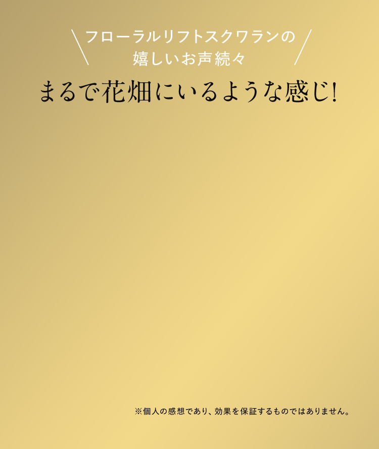 フローラルリフトスクワランの嬉しいお声続々 まるで花畑にいるような感じ！ ※個人の感想であり、効果を保証するものではありません。