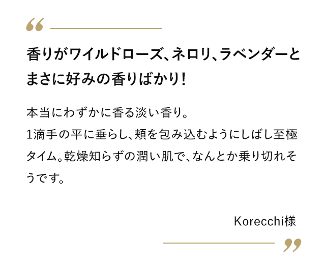 香りがワイルドローズ、ネロリ、ラベンダーとまさに好みの香りばかり！ 本当にわずかに香る淡い香り。1滴手の平に垂らし、頬を包み込むようにしばし至極タイム。乾燥知らずの潤い肌で、なんとか乗り切れそうです。 Korecchi様