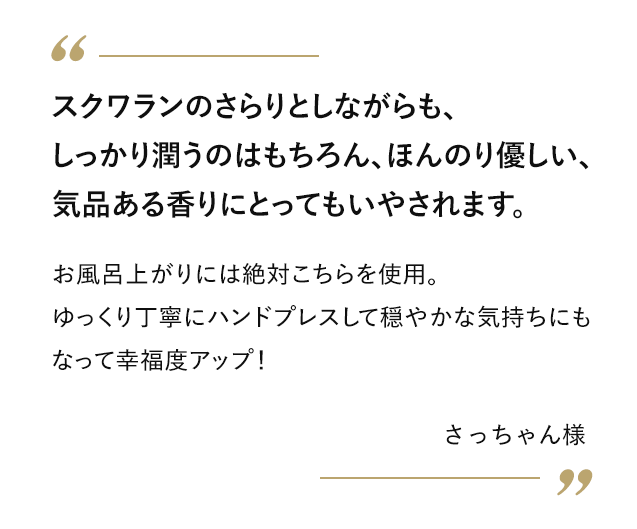 スクワランのさらりとしながらも、しっかり潤うのはもちろん、ほんのり優しい、気品ある香りにとってもいやされます。 お風呂上がりには絶対こちらを使用。ゆっくり丁寧にハンドプレスして穏やかな気持ちにもなって幸福度アップ！ さっちゃん様