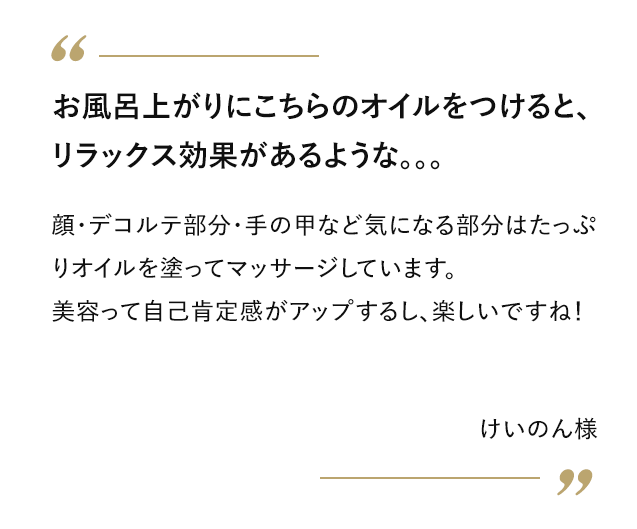 お風呂上がりにこちらのオイルをつけると、リラックス効果があるような。。。 顔・デコルテ部分・手の甲など気になる部分はたっぷりオイルを塗ってマッサージしています。美容って自己肯定感アップするし、楽しいですね！ けいのん様