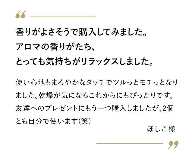 香りがよさそうで購入してみました。アロマの香りがたち、とっても気持ちがリラックスしました。 使い心地もまろやかなタッチでツルっとモチっとなりました。乾燥が気になるこれからにもぴったりです。友達へのプレゼントにもう一つ購入しましたが、2個とも自分で使います(笑) ほしこ様