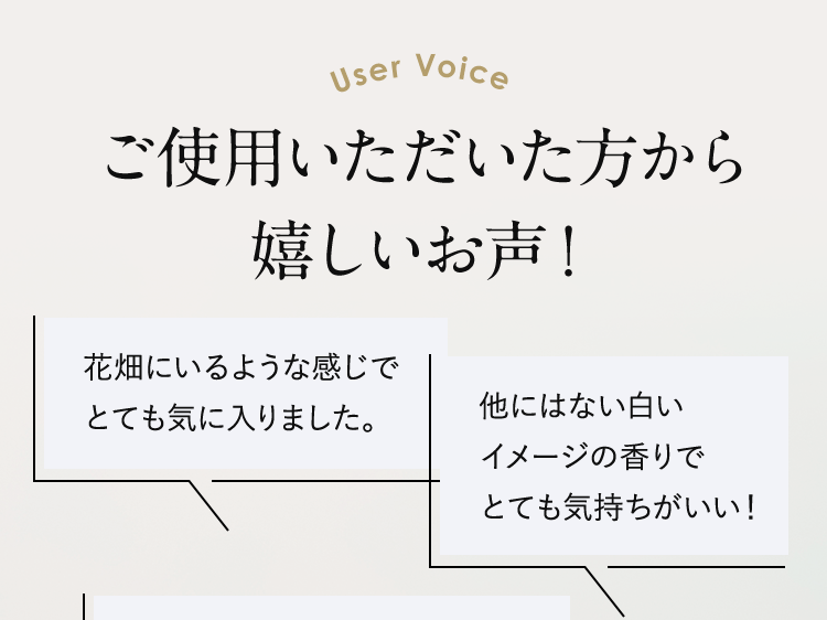 User Voice ご使用いただいた方から嬉しいお声！花畑にいるような感じでとても気に入りました。他にはない白いイメージの香りでとても気持ちがいい！
