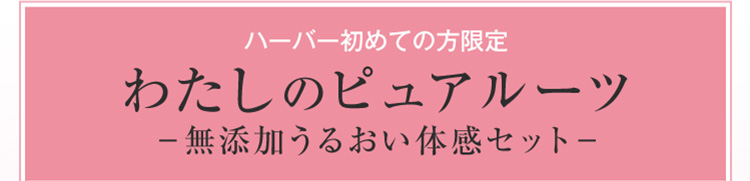 ハーバー初めての方限定わたしのピュアルーツ無添加うるおい体感セット