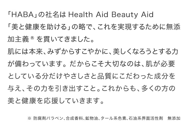 「HABA」の社名はHealth Aid Beauty Aid「美と健康を助ける」の略で、これを実現するために無添加主義®を貫いてきました。肌には本来、みずからすこやかに、美しくなろうとする力が備わっています。 だからこそ大切なのは、肌が必要としている分だけやさしさと品質にこだわった成分を与え、その力を引き出すこと。これからも、多くの方の美と健康を応援していきます。※防腐剤パラベン、合成香料、鉱物油、タール系色素、石油系界面活性剤　無添加