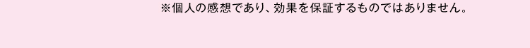 ※個人の感想であり、効果を保証するものではありません。