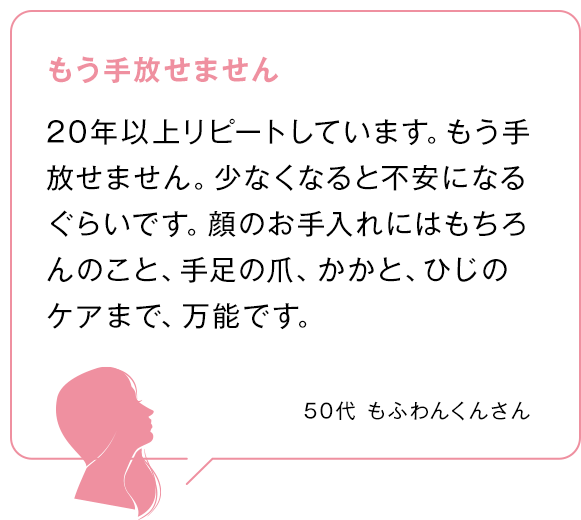 もう手放せません 20年以上リピートしています。もう手放せません。少なくなると不安になるぐらいです。顔のお手入れにはもちろんのこと、手足の爪、かかと、ひじのケアまで、万能です。 50代もふわんくんさん