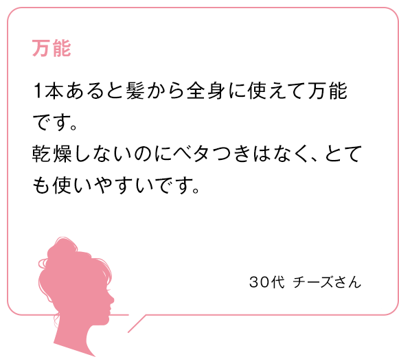 万能 1本あると髪から全身に使えて万能です。乾燥しないのにベタつきはなく、とても使いやすいです。 30代チーズさん