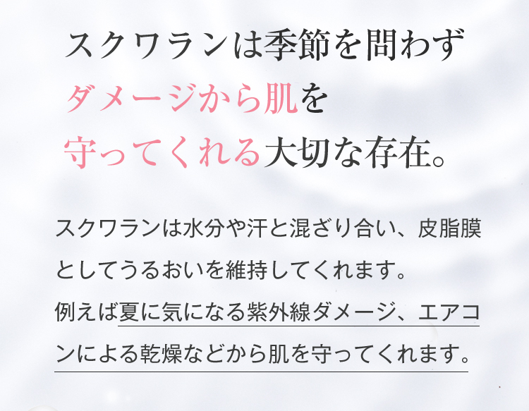 スクワランは季節を問わずダメージから肌を守ってくれる大切な存在。スクワランは水分や汗と混ざり合い、皮脂膜としてうるおいを維持してくれます。例えば夏に気になる紫外線ダメージ、エアコンによる乾燥などから肌を守ってくれます。