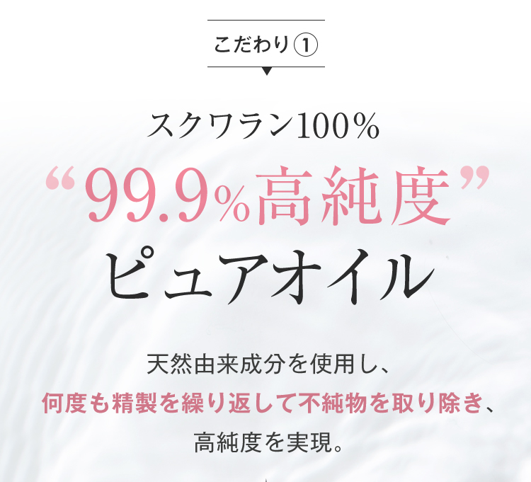 こだわり1 スクワラン100％99.9%高純度ピュアオイル 天然由来成分を使用し、何度も精製を繰り返して不純物を取り除き、高純度を実現。 