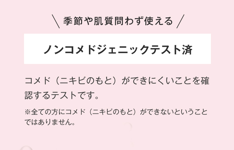 季節や肌質問わず使えるノンコメドジェニックテスト済 コメド（ニキビのもと）ができにくいことを確認するテストです。※全ての方にコメド（ニキビのもと）ができないということではありません。