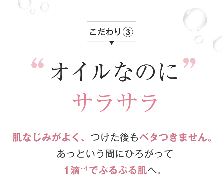 こだわり3 オイルなのにサラサラ 肌なじみがよく、つけた後もベタつきません。あっという間にひろがって1滴※1でぷるぷる肌へ。