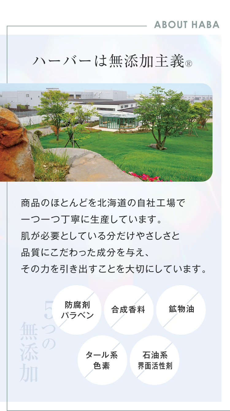 ABOUT HABA ハーバーは無添加主義® 商品のほとんどを北海道の自社工場で一つ一つ丁寧に生産しています。肌が必要としている分だけやさしさと品質にこだわった成分を与え、その力を引き出すことを大切にしています。 5つの無添加 防腐剤パラベン 合成香料 鉱物油 タール系色素 石油系界面活性剤