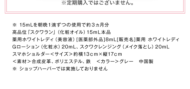 ※定期購入ではございません。 ※ 15mLを朝晩１滴ずつの使用で約３ヵ月分高品位「スクワラン」（化粧オイル）15ｍL本品薬用ホワイトレディ（美容液）[医薬部外品]8mL[販売名]薬用 ホワイトレディGローション（化粧水）20mL、スクワクレンジング（メイク落とし）20mL スマホショルダー＜サイズ＞約横13ｃｍ×縦17ｃｍ＜素材＞合成皮革、ポリエステル、鉄　＜カラー＞グレー　中国製 ※ショップハーバーでは実施しておりません