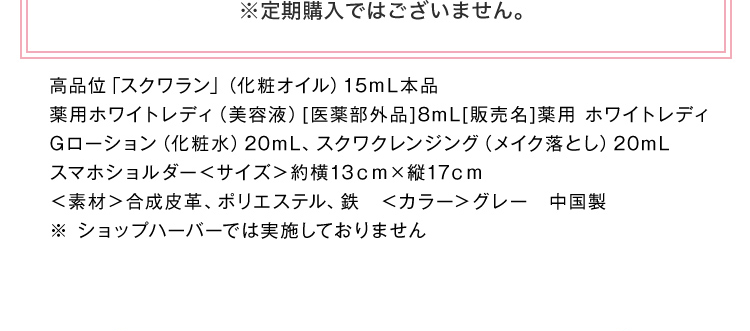 ※定期購入ではございません。 高品位「スクワラン」（化粧オイル）15ｍL本品薬用ホワイトレディ（美容液）[医薬部外品]8mL[販売名]薬用 ホワイトレディGローション（化粧水）20mL、スクワクレンジング（メイク落とし）20mL スマホショルダー＜サイズ＞約横13ｃｍ×縦17ｃｍ ＜素材＞合成皮革、ポリエステル、鉄　＜カラー＞グレー　中国製 ※ショップハーバーでは実施しておりません