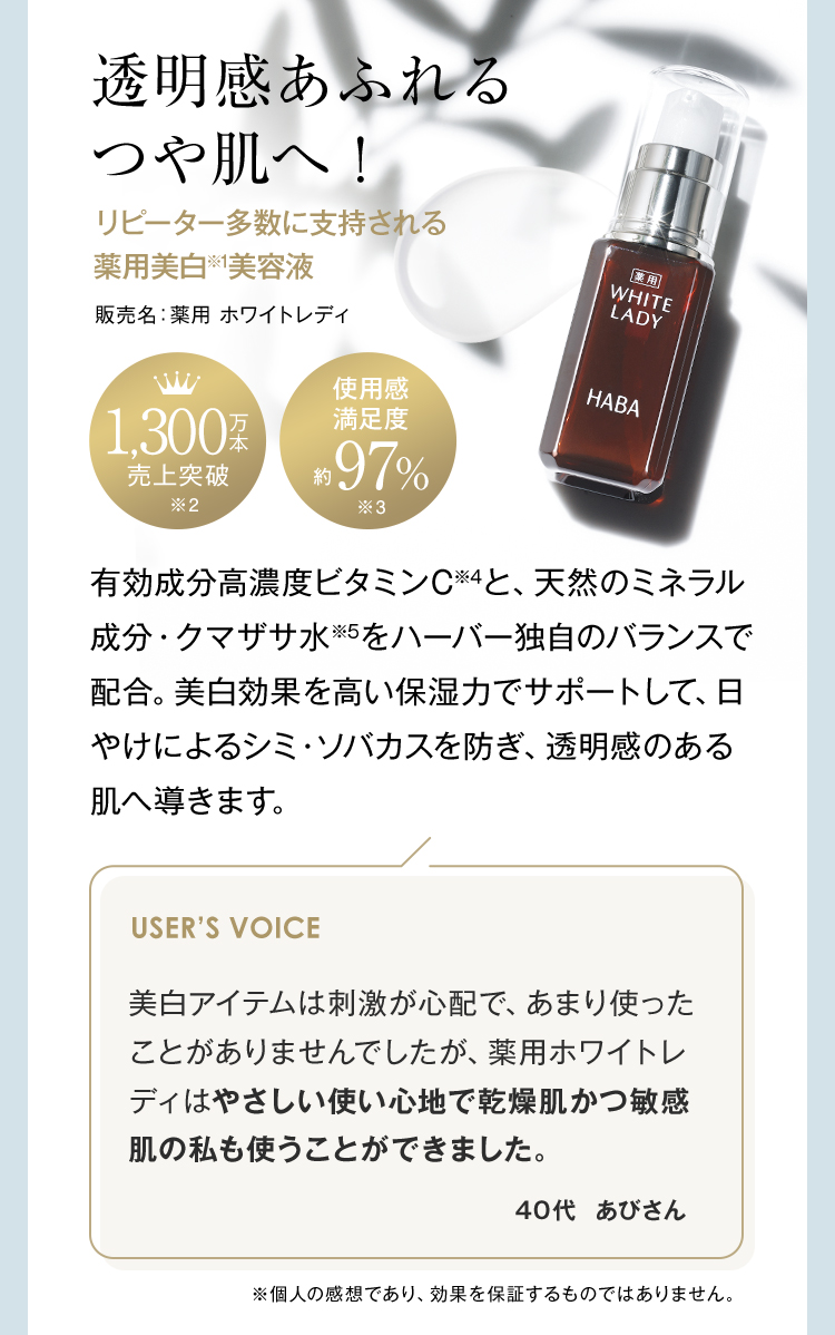 透明感あふれるつや肌へ！ リピーター多数に支持される薬用美白※1美容液 販売名：薬用 ホワイトレディ 1,300万本売上突破※2 使用感満足度約97%※3 有効成分高濃度ビタミンC※4と、天然のミネラル成分・クマザサ水※5をハーバー独自のバランスで配合。美白効果を高い保湿力でサポートして、日やけによるシミ・ソバカスを防ぎ、透明感のある肌へ導きます。 USER’S VOICE 美白アイテムは刺激が心配で、あまり使ったことがありませんでしたが、薬用ホワイトレディはやさしい使い心地で乾燥肌かつ敏感肌の私も使うことができました。 40代あびさん ※個人の感想であり、効果を保証するものではありません。