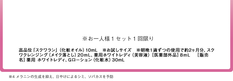 15 高品位｢スクワラン｣(化粧オイル)10mL　※お試しサイズ　※朝晩1滴ずつの使用で約2ヶ月分、スクワランクレンジング(メイク落とし)20mL、薬用ホワイトレディ(美容液)　［医薬部外品］8mL　［販売名］薬用 ホワイトレディ、Gローション(化粧水)30mL ※4 メラニンの生成を抑え、日やけによるシミ・ソバカスを予防