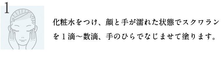 化粧水をつけ、顔と手が濡れた状態でスクワランを１滴～数滴、手のひらでなじませて塗ります。