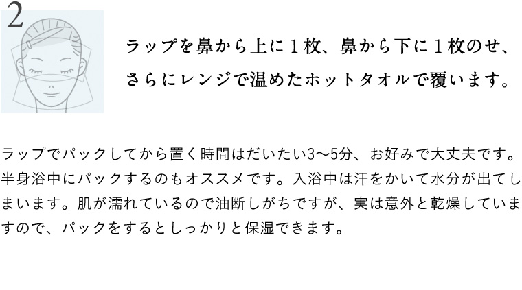 ラップを鼻から上に１枚、鼻から下に１枚のせ、さらにレンジで温めたホットタオルで覆います。ラップでパックしてから置く時間はだいたい3～5分、お好みで大丈夫です。半身浴中にパックするのもオススメです。入浴中は汗をかいて水分が出てしまいます。肌が濡れているので油断しがちですが、実は意外と乾燥していますので、パックをするとしっかりと保湿できます。