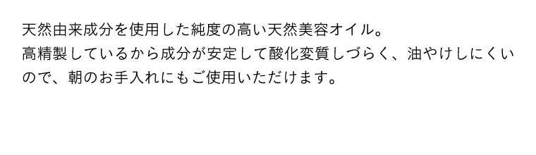 天然由来成分を使用した純度の高い天然美容オイル。高精製しているから成分が安定して酸化変質しづらく、油やけしにくいので、朝のお手入れにもご使用いただけます。
