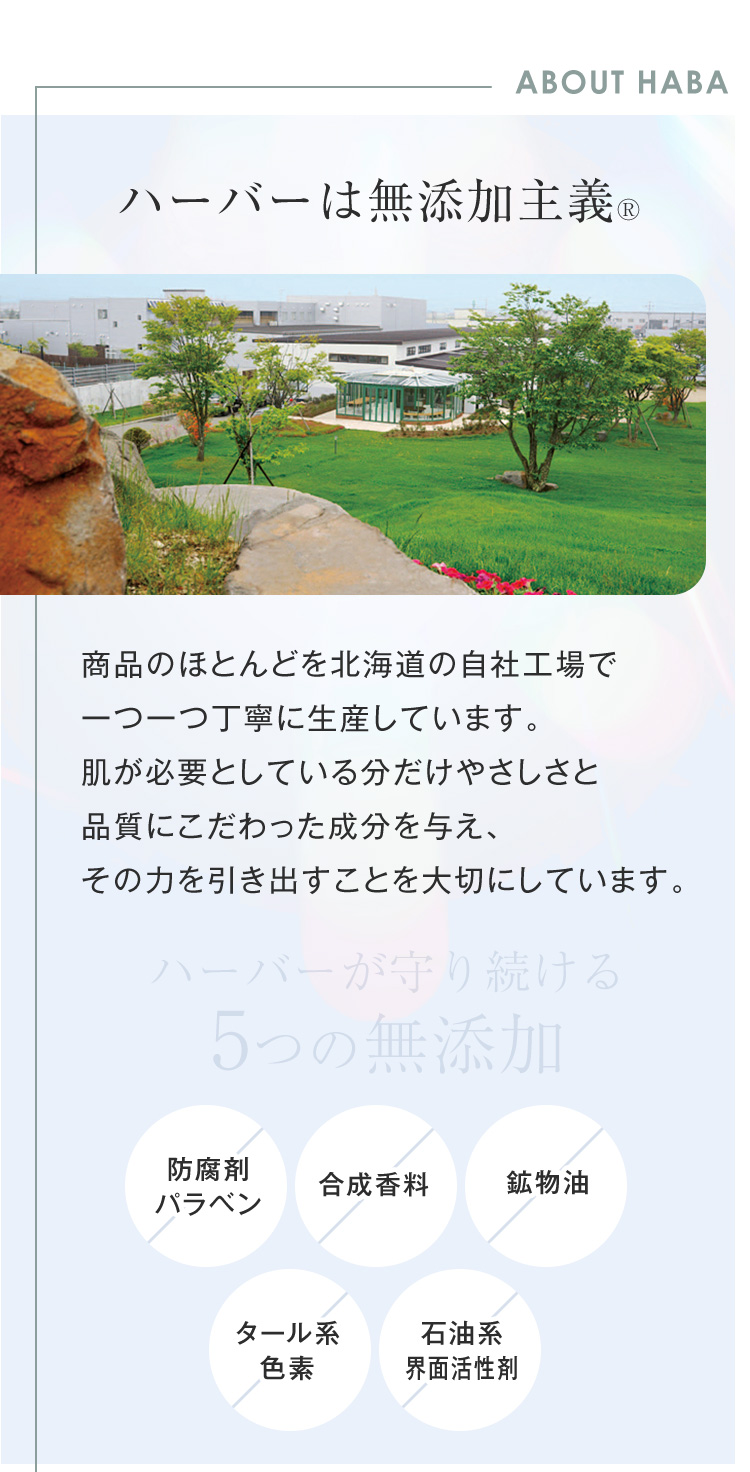 ABOUT HABA ハーバーは無添加主義 商品のほとんどを北海道の自社工場で 一つ一つ丁寧に生産しています。 肌が必要としている分だけやさしさと 品質にこだわった成分を与え、 その力を引き出すことを大切にしています。5つの 無添加 防腐剤 パラベン 合成香料 鉱物油 タール系 色素 石油系 界面活性剤