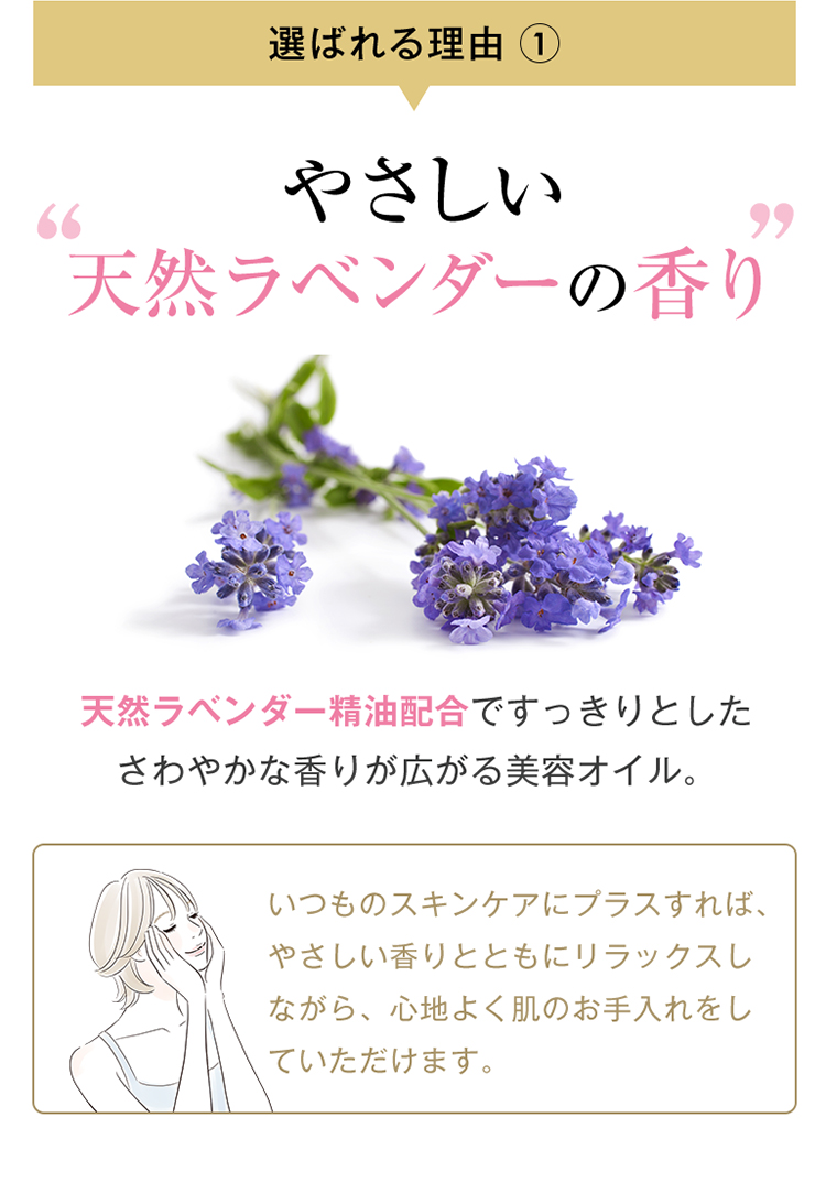 選ばれる理由1 やさしい天然ラベンダーの香り 天然ラベンダー精油配合ですっきりとしたさわやかな香りが広がる美容オイル。いつものスキンケアにプラスすれば、やさしい香りとともにリラックスしながら、心地よく肌のお手入れをしていただけます。