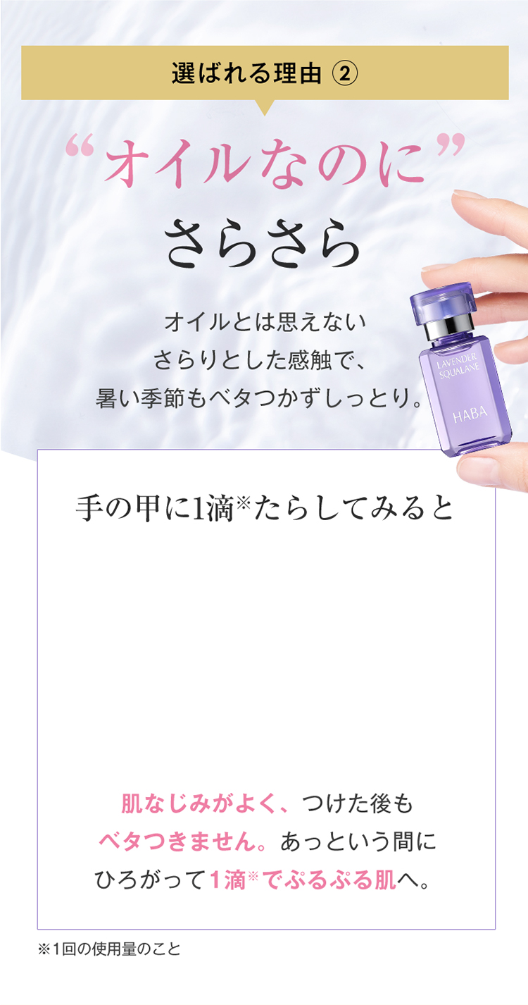 こだわり2 オイルなのに さらさら オイルとは思えないさらりとした感触で、暑い季節もベタつかずしっとり。手の甲に1滴たらしてみると 肌なじみがよく、つけた後も ベタつきません。あっという間に ひろがって1滴※でぷるぷる肌へ。※1回の使用量のこと