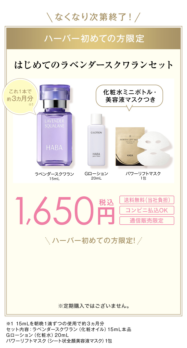 なくなり次第終了！ ハーバー初めての方限定 はじめてのラベンダースクワランセット これ1本で約3ヵ月分※1 化粧水ミニボトル・美容液マスクつき ラベンダースクワラン15mL Gローション20mL パワーリフトマスク1包 1,650円税込 送料無料(当社負担) コンビニ払込OK 通信販売限定 ハーバー初めての方限定！ ※定期購入 ※1 15mLを朝晩1滴ずつの使用で約3ヵ月分 セット内容：ラベンダースクワラン（化粧オイル）15ｍL本品ラベンダースクワラン(化粧オイル)15mL本品 Gローション（化粧水）20mL パワーリフト(シート状全顔美容液マスク)