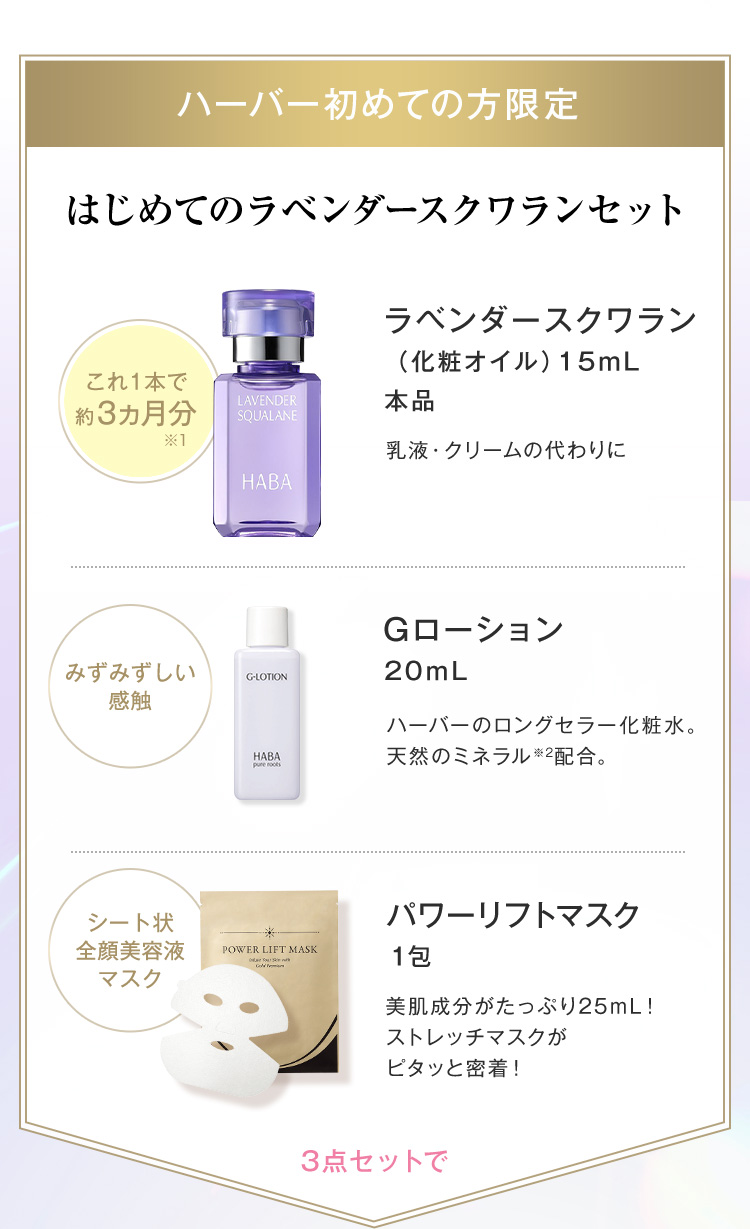 ハーバー初めての方限定　はじめてのラベンダースクワランセット これ1本分で約3ヵ月分※1 ラベンダースクワラン（化粧オイル）15mL本品 乳液・クリームの代わりに みずみずしい感触  Gローション20mLハーバーのロングセラー化粧水。天然のミネラル※2配合。シート状全顔美容液マスク パワーリフトマスク1包 美肌成分がたっぷり25mL！ストレッチマスクがピタッと吸着！3点セットで