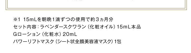 ※1 15mLを朝晩1滴ずつの使用で約3ヵ月分 セット内容：ラベンダースクワラン（化粧オイル）15mL本品 Gローション20mL パワーリフトマスク(シート状全顔美容液マスク)1包