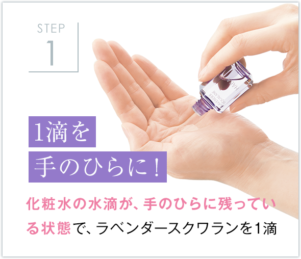 STEP1 1滴を 手のひらに！ 化粧水の水滴が、手のひらに残っている状態で、ラベンダースクワランを1滴