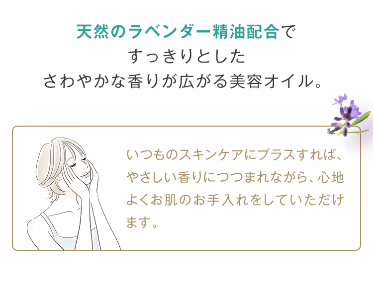 天然のラベンダー精油配合で すっきりとした さわやかな香りが広がる美容オイル。 いつものスキンケアにプラスすれば、 やさしい香りにつつまれながら、心地よくお肌のお手入れをしていただけます。