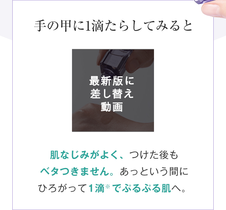 手の甲に1滴たらしてみると 最新版に差し替え動画肌なじみがよく、つけた後も ベタつきません。あっという間にひろがって1滴でぷるぷる肌へ。