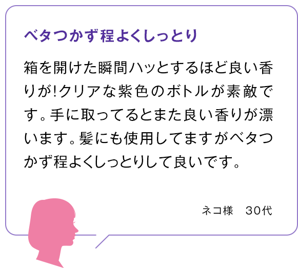 ベタつかず程よくしっとり 箱を開けた瞬間ハッとするほど良い香りが！クリアな紫色のボトルが素敵です。手に取ってるとまた良い香りが漂います。髪にも使用してますがベタつかず程よくしっとりして良いです。ネコ様　30代 