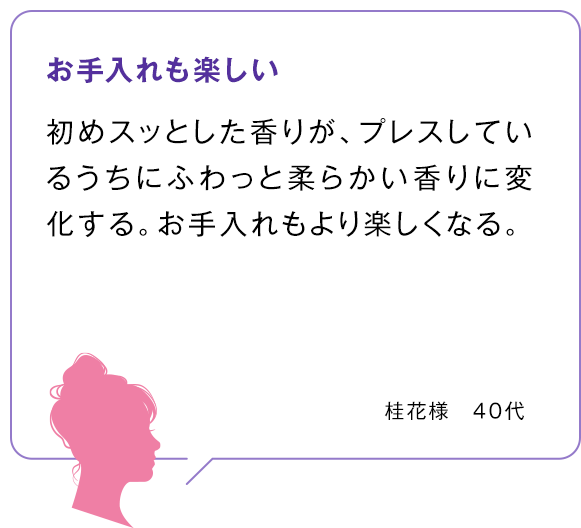 お手入れも楽しい 初めスッとした香りが、プレスしているうちにふわっと柔らかい香りに変化する。お手入れもより楽しくなる。桂花様 40代 