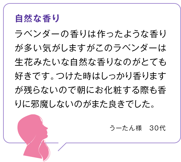 自然な香り ラベンダーの香りは作ったような香りが多い気がしますがこのラベンダーは生花みたいな自然な香りなのがとても好きです。つけた時はしっかり香りますが残らないので朝にお化粧する際も香りに邪魔しないのがまた良きでした。うーたん様　30代