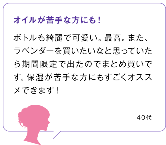 オイルが苦手な方にも！ ボトルも綺麗で可愛い。最高。また、ラベンダーを買いたいなと思っていたら期間限定で出たのでまとめ買いです。保湿が苦手な方にもすごくオススメできます！40代